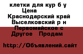 клетки для кур б/у › Цена ­ 1 000 - Краснодарский край, Выселковский р-н, Первомайское с. Другое » Продам   